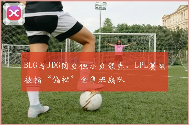 BLG与JDG同分但小分领先，LPL赛制被指“偏袒”全华班战队