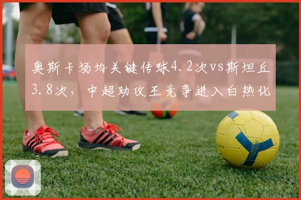 奥斯卡场均关键传球4.2次vs斯坦丘3.8次，中超助攻王竞争进入白热化