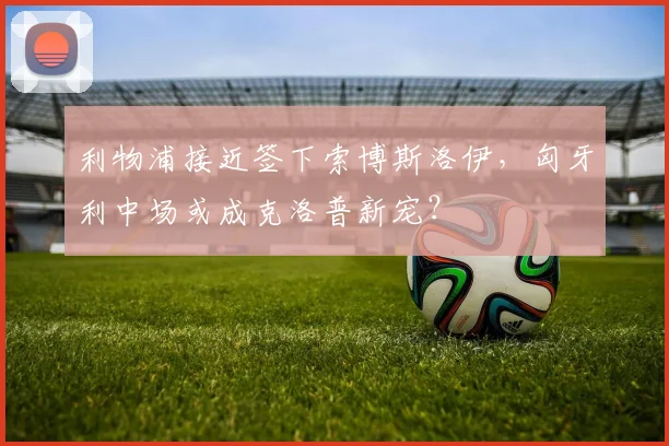 利物浦接近签下索博斯洛伊，匈牙利中场或成克洛普新宠？