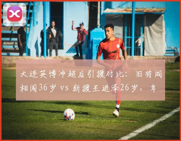 大连英博冲超后引援对比：旧将阎相闯36岁 vs 新援王进泽26岁，年龄结构优化还是经验流失