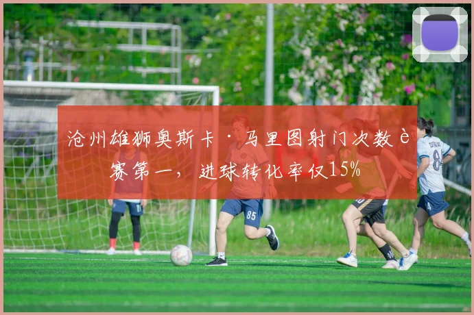 沧州雄狮奥斯卡·马里图射门次数联赛第一，进球转化率仅15%