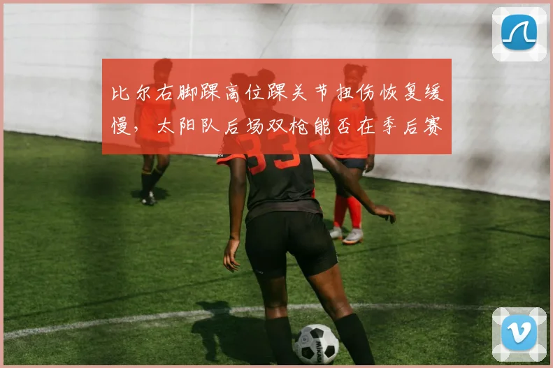 比尔右脚踝高位踝关节扭伤恢复缓慢,太阳队后场双枪能否在季后赛前找回化学反应?