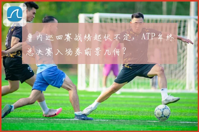 鲁内巡回赛战绩起伏不定，ATP年终总决赛入场券前景几何？