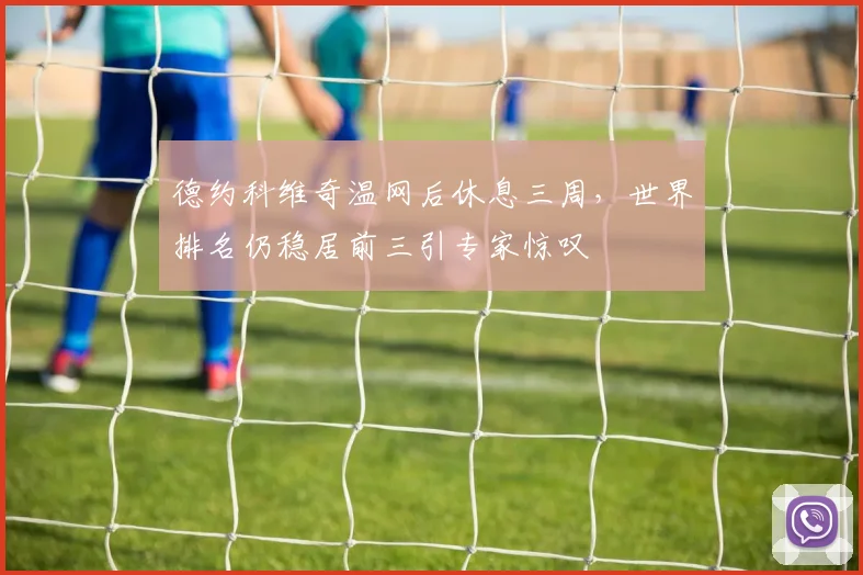 德约科维奇温网后休息三周，世界排名仍稳居前三引专家惊叹